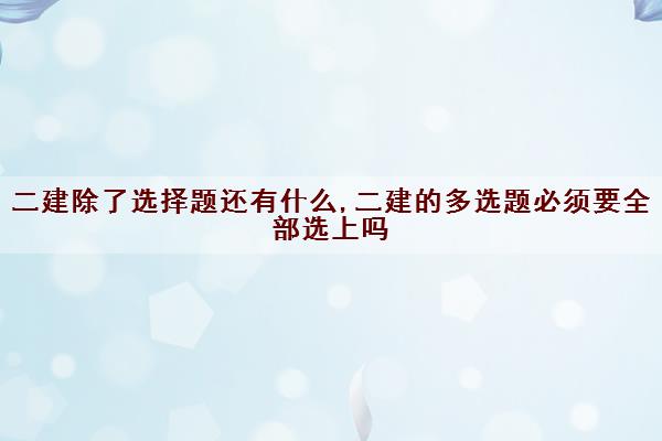 二建除了选择题还有什么,二建的多选题必须要全部选上吗