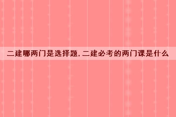 二建哪两门是选择题,二建必考的两门课是什么