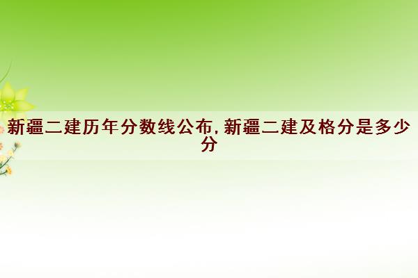 新疆二建历年分数线公布,新疆二建及格分是多少分
