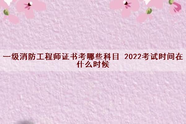 一级消防工程师证书考哪些科目 2022考试时间在什么时候