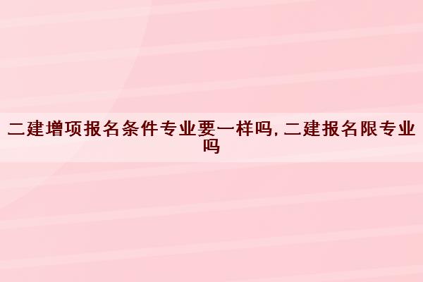 二建增项报名条件专业要一样吗,二建报名限专业吗