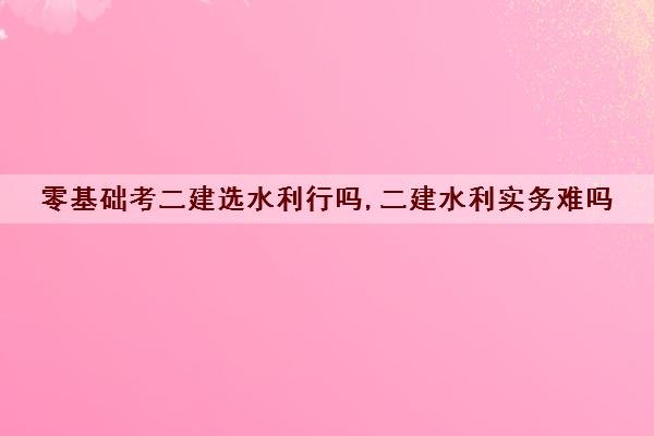 零基础考二建选水利行吗,二建水利实务难吗