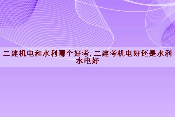 二建机电和水利哪个好考,二建考机电好还是水利水电好 二建机电和水利哪个好考,二建考机电好还是水利水电好