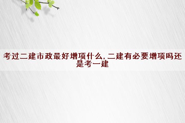 考过二建市政最好增项什么,二建有必要增项吗还是考一建