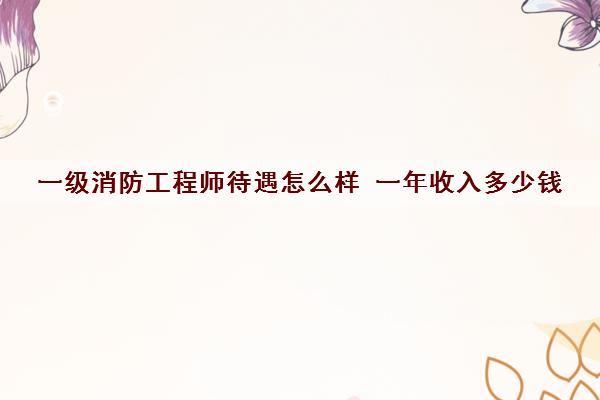 一级消防工程师待遇怎么样 一年收入多少钱