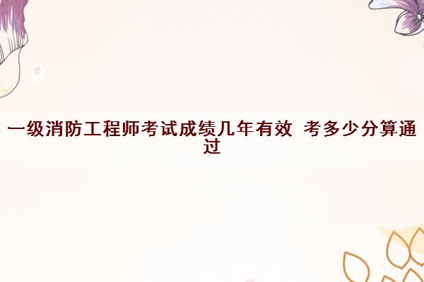 一级消防工程师考试成绩几年有效 考多少分算通过 一级消防工程师考试成绩几年有效 考多少分算通过
