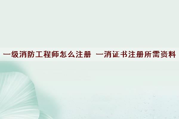 一级消防工程师怎么注册 一消证书注册所需资料 一级消防工程师怎么注册 一消证书注册所需资料