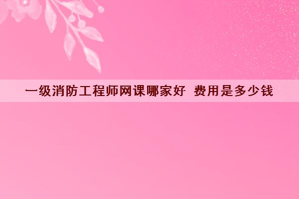 一级消防工程师网课哪家好 费用是多少钱