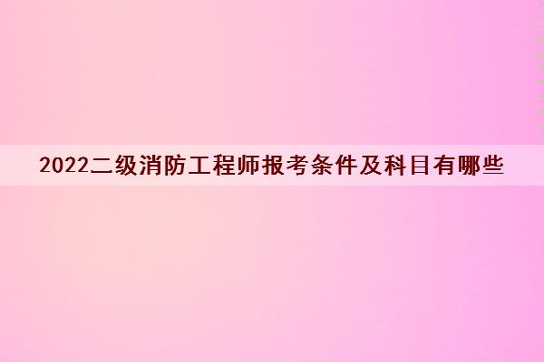 2022二级消防工程师报考条件及科目有哪些 2022二级消防工程师报考条件及科目有哪些