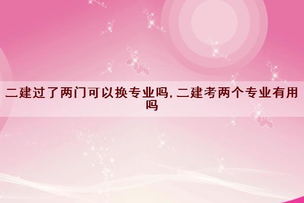 二建过了两门可以换专业吗,二建考两个专业有用吗 二建过了两门可以换专业吗,二建考两个专业有用吗