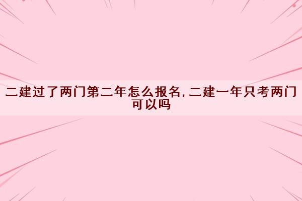 二建过了两门第二年怎么报名,二建一年只考两门可以吗