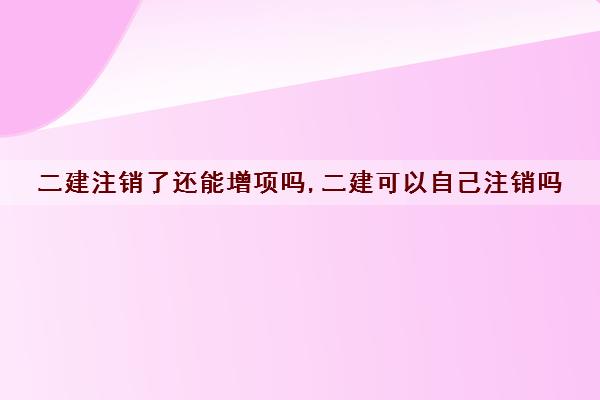 二建注销了还能增项吗,二建可以自己注销吗