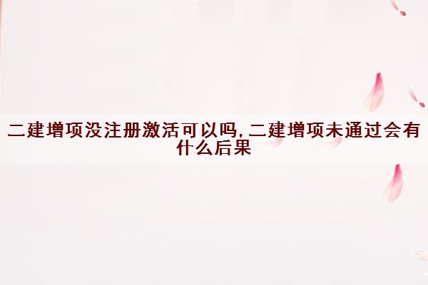 二建增项没注册激活可以吗,二建增项未通过会有什么后果