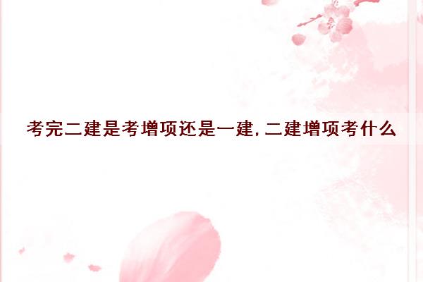 考完二建是考增项还是一建,二建增项考什么 考完二建是考增项还是一建,二建增项考什么