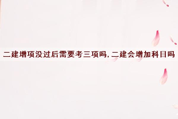 二建增项没过后需要考三项吗,二建会增加科目吗
