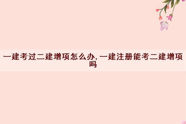 一建考过二建增项怎么办,一建注册能考二建增项吗 一建考过二建增项怎么办,一建注册能考二建增项吗