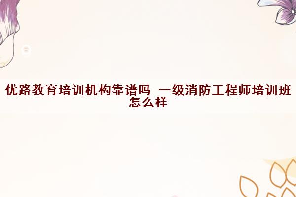 优路教育培训机构靠谱吗 一级消防工程师培训班怎么样