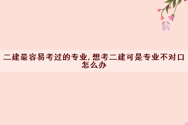 二建最容易考过的专业,想考二建可是专业不对口怎么办