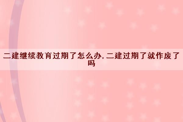 二建继续教育过期了怎么办,二建过期了就作废了吗