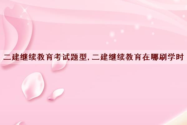 二建继续教育考试题型,二建继续教育在哪刷学时