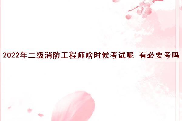 2022年二级消防工程师啥时候考试呢 有必要考吗 2022年二级消防工程师啥时候考试呢 有必要考吗