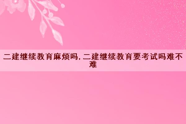 二建继续教育麻烦吗,二建继续教育要考试吗难不难