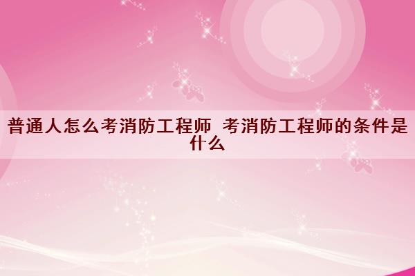 普通人怎么考消防工程师 考消防工程师的条件是什么 普通人怎么考消防工程师 考消防工程师的条件是什么