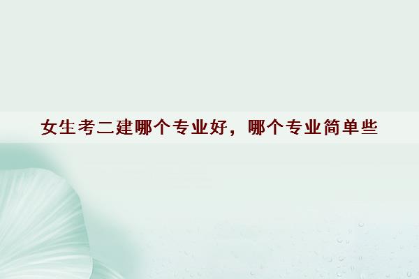 女生考二建哪个专业好，哪个专业简单些