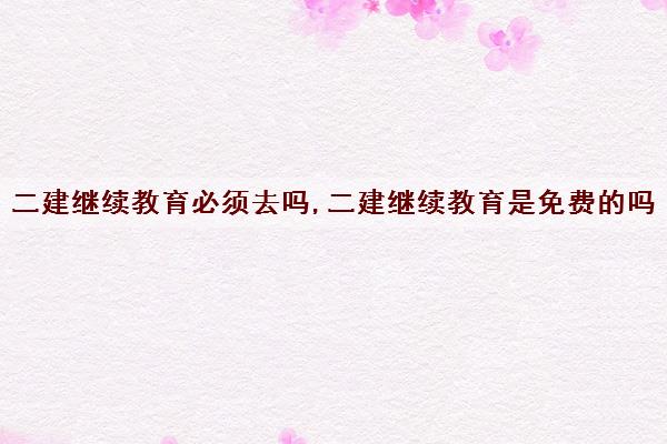 二建继续教育必须去吗,二建继续教育是免费的吗 二建继续教育必须去吗,二建继续教育是免费的吗