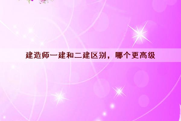 建造师一建和二建区别，哪个更高级