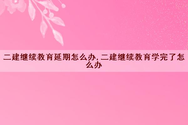 二建继续教育延期怎么办,二建继续教育学完了怎么办 二建继续教育延期怎么办,二建继续教育学完了怎么办