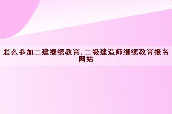 怎么参加二建继续教育,二级建造师继续教育报名网站 怎么参加二建继续教育,二级建造师继续教育报名网站