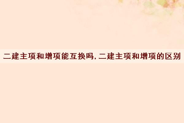 二建主项和增项能互换吗,二建主项和增项的区别