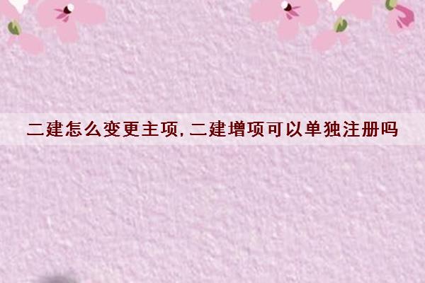 二建怎么变更主项,二建增项可以单独注册吗 二建怎么变更主项,二建增项可以单独注册吗