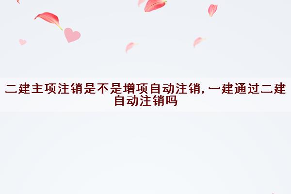 二建主项注销是不是增项自动注销,一建通过二建自动注销吗