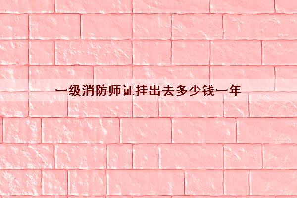 一级消防师证挂出去多少钱一年 一级消防师证挂出去多少钱一年