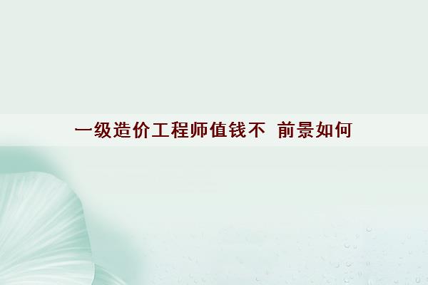 一级造价工程师值钱不 前景如何 一级造价工程师值钱不 前景如何
