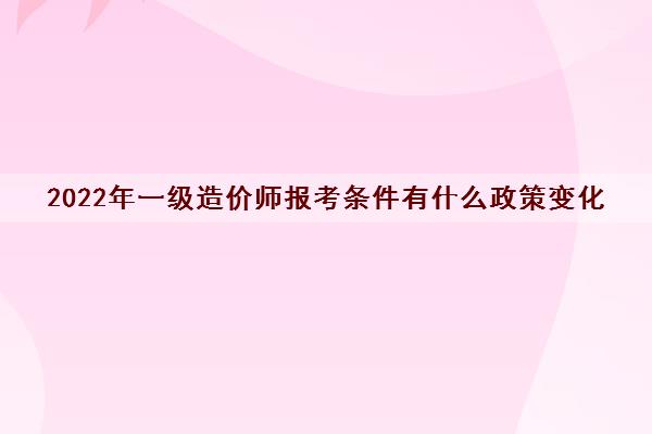 2022年一级造价师报考条件有什么政策变化 2022年一级造价师报考条件有什么政策变化