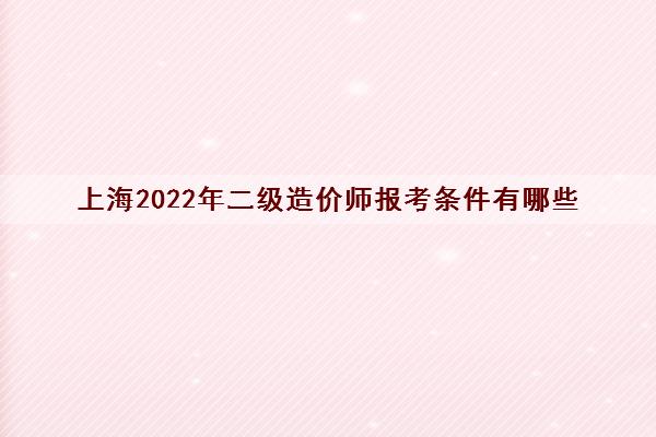 上海2022年二级造价师报考条件有哪些 上海2022年二级造价师报考条件有哪些