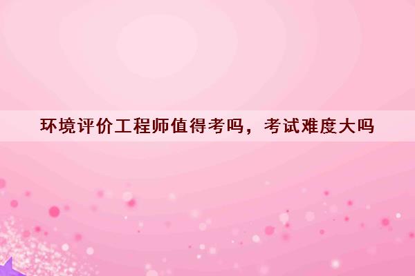 环境评价工程师值得考吗，考试难度大吗