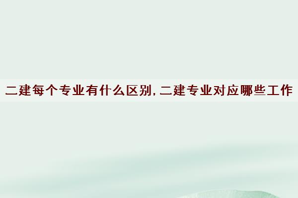 二建每个专业有什么区别,二建专业对应哪些工作