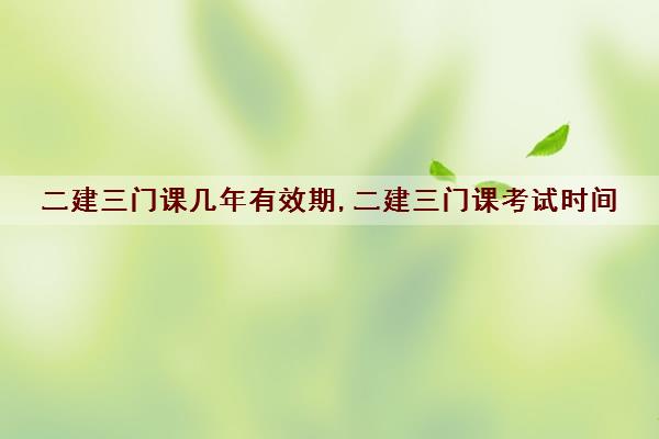 二建三门课几年有效期,二建三门课考试时间