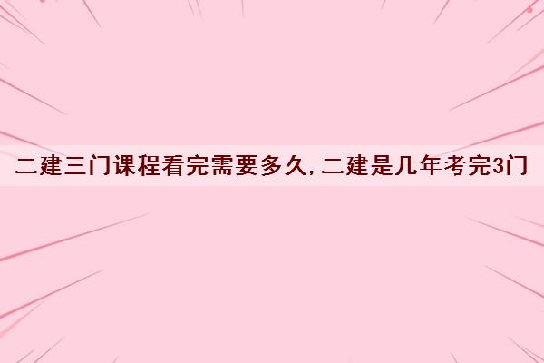 二建三门课程看完需要多久,二建是几年考完3门