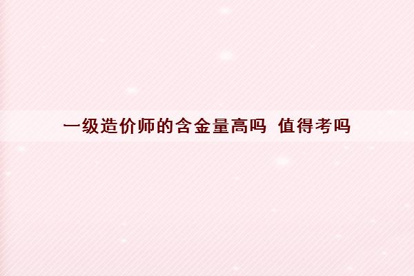 一级造价师的含金量高吗 值得考吗