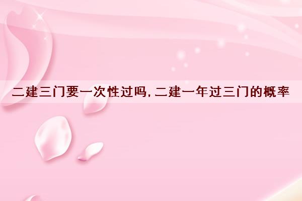 二建三门要一次性过吗,二建一年过三门的概率 二建三门要一次性过吗,二建一年过三门的概率