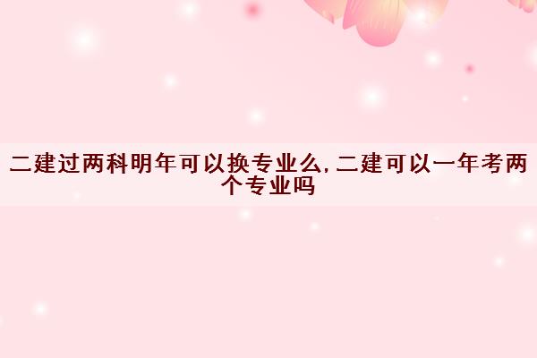 二建过两科明年可以换专业么,二建可以一年考两个专业吗