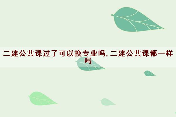 二建公共课过了可以换专业吗,二建公共课都一样吗