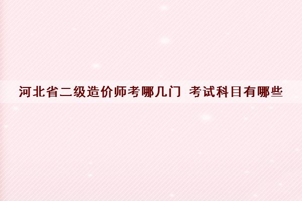河北省二级造价师考哪几门 考试科目有哪些 河北省二级造价师考哪几门 考试科目有哪些