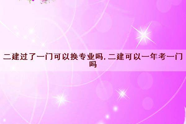 二建过了一门可以换专业吗,二建可以一年考一门吗