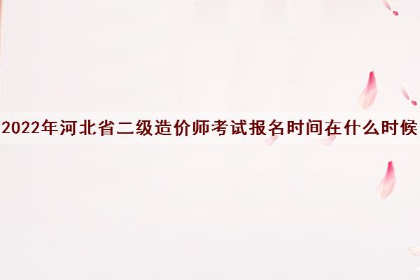 2022年河北省二级造价师考试报名时间在什么时候 2022年河北省二级造价师考试报名时间在什么时候